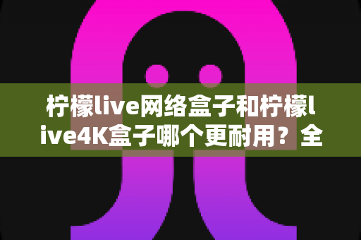 柠檬live网络盒子和柠檬live4K盒子哪个更耐用？全面对比解析，帮你选对电视盒子不踩坑