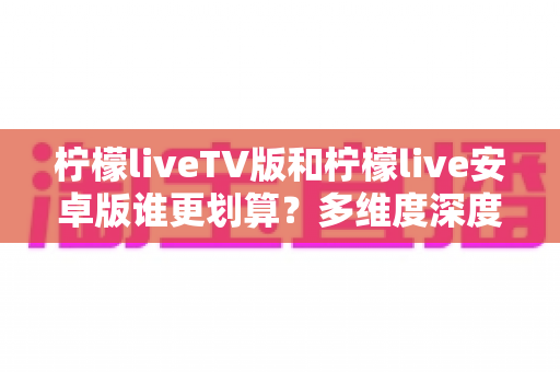 柠檬liveTV版和柠檬live安卓版谁更划算？多维度深度对比帮你选出最优观看方案
