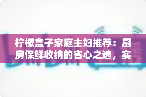 柠檬盒子家庭主妇推荐：厨房保鲜收纳的省心之选，实用选购与使用全攻略