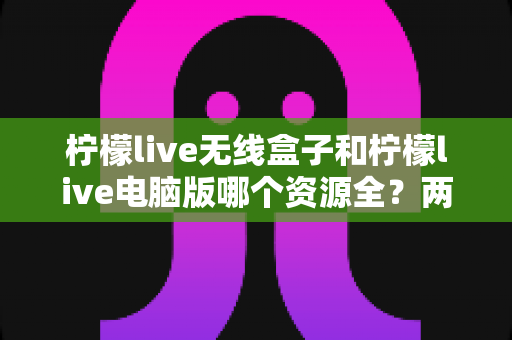 柠檬live无线盒子和柠檬live电脑版哪个资源全？两大版本深度对比与实用选择指南
