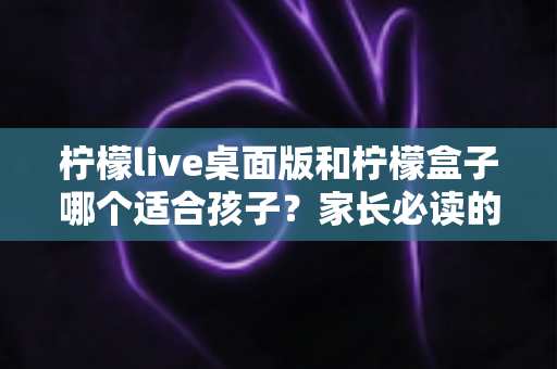 柠檬live桌面版和柠檬盒子哪个适合孩子？家长必读的深度对比与选购指南