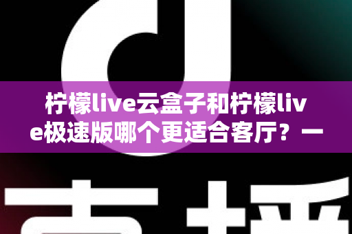柠檬live云盒子和柠檬live极速版哪个更适合客厅?一份看得懂的家庭大屏选购指南 柠檬live云盒子和柠檬live极速版哪个更适合客厅?一份看得懂的家庭大屏选购指南
