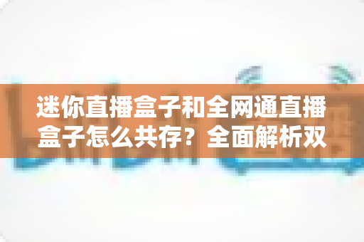 迷你直播盒子和全网通直播盒子怎么共存?全面解析双盒子时代的共存方案与选购指南 迷你直播盒子和全网通直播盒子怎么共存?全面解析双盒子时代的共存方案与选购指南