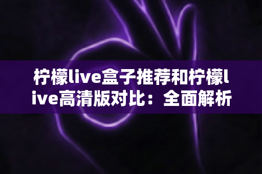 柠檬live盒子推荐和柠檬live高清版对比：全面解析两大版本差异，帮你选出最适合的观影方案