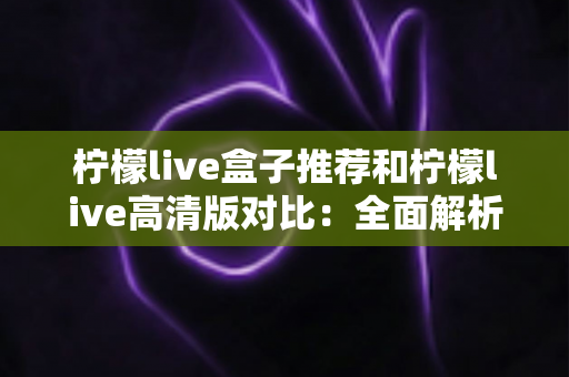 柠檬live盒子推荐和柠檬live高清版对比：全面解析两大版本差异，帮你选出最适合的观影方案