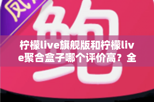 柠檬live旗舰版和柠檬live聚合盒子哪个评价高？全方位深度对比评测，帮你选对不踩坑