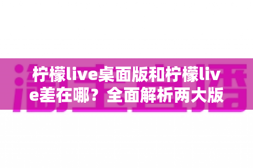柠檬live桌面版和柠檬live差在哪?全面解析两大版本核心差异与选择指南 柠檬live桌面版和柠檬live差在哪?全面解析两大版本核心差异与选择指南