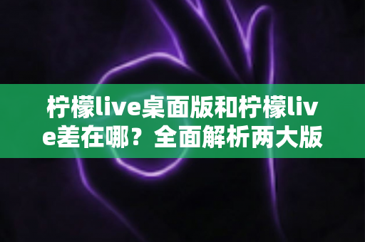 柠檬live桌面版和柠檬live差在哪？全面解析两大版本核心差异与选择指南