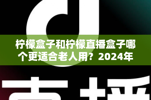 柠檬盒子和柠檬直播盒子哪个更适合老人用?2024年适老化电视盒子深度评测与选购指南 柠檬盒子和柠檬直播盒子哪个更适合老人用?2024年适老化电视盒子深度评测与选购指南