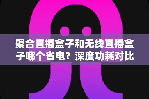 聚合直播盒子和无线直播盒子哪个省电？深度功耗对比与省电选购指南