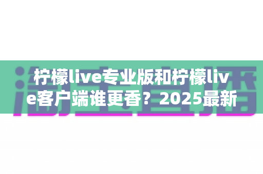 柠檬live专业版和柠檬live客户端谁更香?2025最新深度对比评测,看完这篇不再纠结选哪款 柠檬live专业版和柠檬live客户端谁更香?2025最新深度对比评测,看完这篇不再纠结选哪款