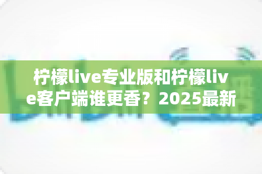 柠檬live专业版和柠檬live客户端谁更香?2025最新深度对比评测,看完这篇不再纠结选哪款 柠檬live专业版和柠檬live客户端谁更香?2025最新深度对比评测,看完这篇不再纠结选哪款