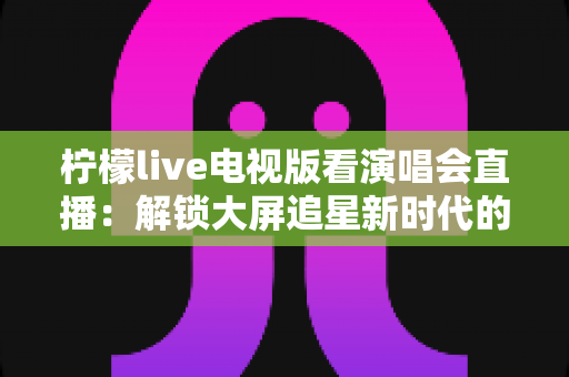 柠檬live电视版看演唱会直播:解锁大屏追星新时代的完整指南 柠檬live电视版看演唱会直播:解锁大屏追星新时代的完整指南