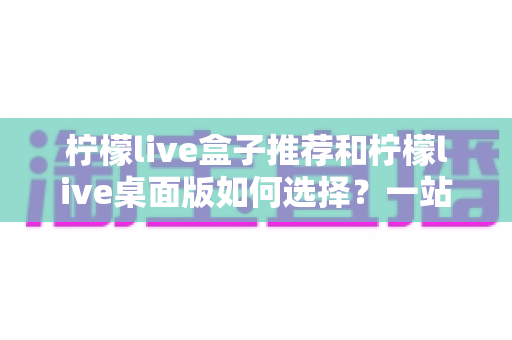 柠檬live盒子推荐和柠檬live桌面版如何选择？一站式选购指南与实用技巧