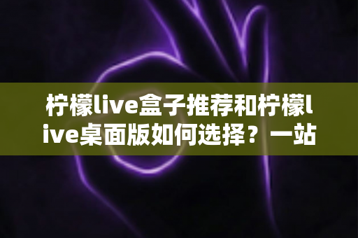 柠檬live盒子推荐和柠檬live桌面版如何选择？一站式选购指南与实用技巧