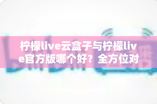 柠檬live云盒子与柠檬live官方版哪个好？全方位对比评测助你选出最适合的使用方案
