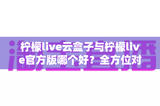柠檬live云盒子与柠檬live官方版哪个好？全方位对比评测助你选出最适合的使用方案