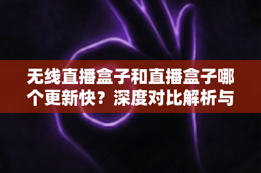 无线直播盒子和直播盒子哪个更新快?深度对比解析与选购全攻略 无线直播盒子和直播盒子哪个更新快?深度对比解析与选购全攻略