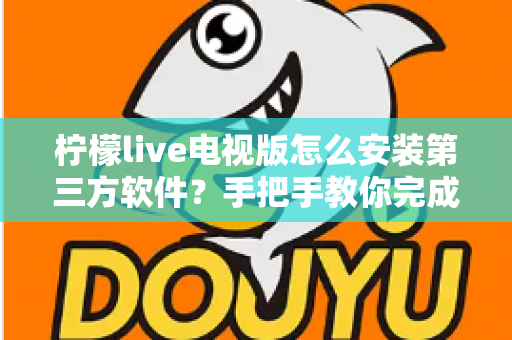 柠檬live电视版怎么安装第三方软件？手把手教你完成安装的完整教程与避坑指南