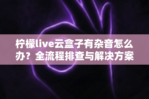 柠檬live云盒子有杂音怎么办?全流程排查与解决方案,快速恢复纯净音质 柠檬live云盒子有杂音怎么办?全流程排查与解决方案,快速恢复纯净音质