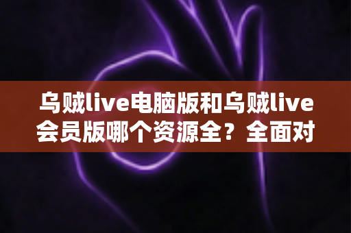 乌贼live电脑版和乌贼live会员版哪个资源全?全面对比解析帮你选对版本 乌贼live电脑版和乌贼live会员版哪个资源全?全面对比解析帮你选对版本