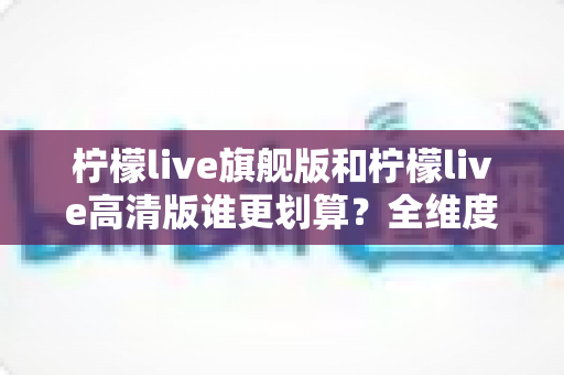 柠檬live旗舰版和柠檬live高清版谁更划算?全维度对比分析,帮你把钱花在刀刃上 柠檬live旗舰版和柠檬live高清版谁更划算?全维度对比分析,帮你把钱花在刀刃上