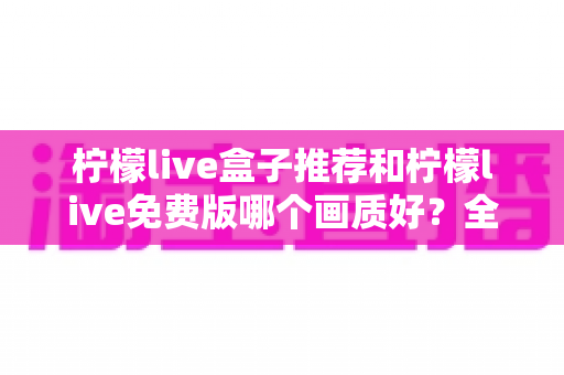 柠檬live盒子推荐和柠檬live免费版哪个画质好?全面画质对比与选购指南帮你轻松决策 柠檬live盒子推荐和柠檬live免费版哪个画质好?全面画质对比与选购指南帮你轻松决策