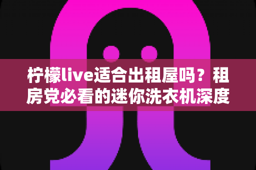 柠檬live适合出租屋吗？租房党必看的迷你洗衣机深度测评与购买指南