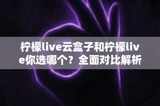 柠檬live云盒子和柠檬live你选哪个？全面对比解析帮你找到最适合的观影方案