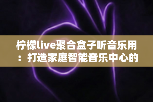 柠檬live聚合盒子听音乐用:打造家庭智能音乐中心的全能之选 柠檬live聚合盒子听音乐用:打造家庭智能音乐中心的全能之选
