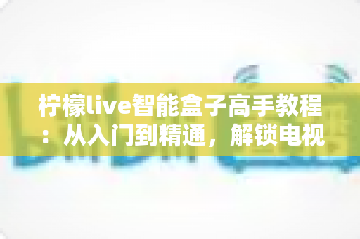 柠檬live智能盒子高手教程:从入门到精通,解锁电视盒子的全部潜力 柠檬live智能盒子高手教程:从入门到精通,解锁电视盒子的全部潜力