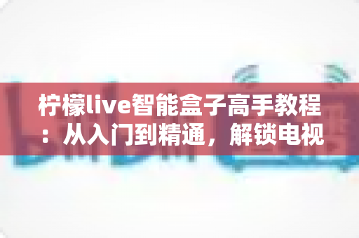 柠檬live智能盒子高手教程:从入门到精通,解锁电视盒子的全部潜力 柠檬live智能盒子高手教程:从入门到精通,解锁电视盒子的全部潜力