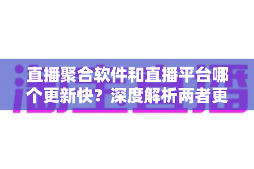 直播聚合软件和直播平台哪个更新快？深度解析两者更新速度差异，助你选出更适合自己的追播利器