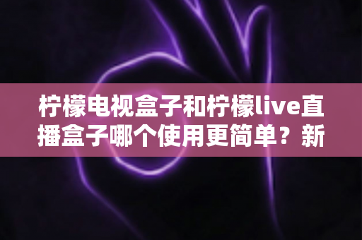 柠檬电视盒子和柠檬live直播盒子哪个使用更简单?新手必看的使用难度全面对比指南 柠檬电视盒子和柠檬live直播盒子哪个使用更简单?新手必看的使用难度全面对比指南
