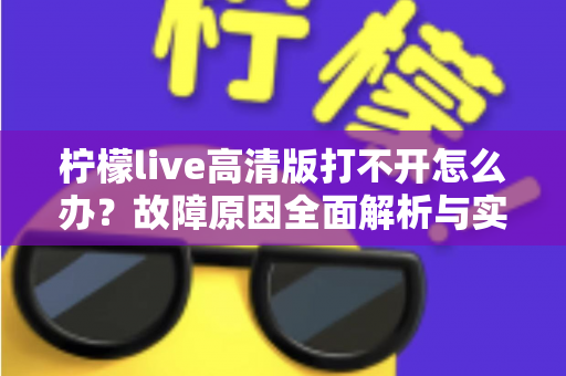 柠檬live高清版打不开怎么办?故障原因全面解析与实用解决指南 柠檬live高清版打不开怎么办?故障原因全面解析与实用解决指南