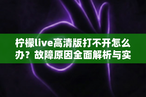柠檬live高清版打不开怎么办?故障原因全面解析与实用解决指南 柠檬live高清版打不开怎么办?故障原因全面解析与实用解决指南