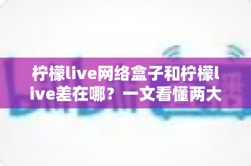 柠檬live网络盒子和柠檬live差在哪?一文看懂两大版本的核心差异与选择指南 柠檬live网络盒子和柠檬live差在哪?一文看懂两大版本的核心差异与选择指南