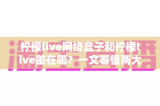 柠檬live网络盒子和柠檬live差在哪?一文看懂两大版本的核心差异与选择指南 柠檬live网络盒子和柠檬live差在哪?一文看懂两大版本的核心差异与选择指南