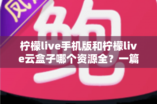柠檬live手机版和柠檬live云盒子哪个资源全?一篇讲透资源差异与选购思路的深度对比指南 柠檬live手机版和柠檬live云盒子哪个资源全?一篇讲透资源差异与选购思路的深度对比指南