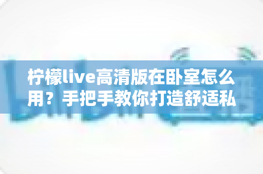 柠檬live高清版在卧室怎么用?手把手教你打造舒适私享的高清观看体验 柠檬live高清版在卧室怎么用?手把手教你打造舒适私享的高清观看体验