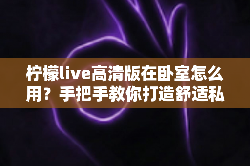 柠檬live高清版在卧室怎么用?手把手教你打造舒适私享的高清观看体验 柠檬live高清版在卧室怎么用?手把手教你打造舒适私享的高清观看体验