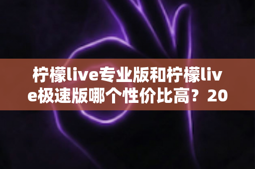 柠檬live专业版和柠檬live极速版哪个性价比高？2025年最全对比评测助你轻松选对版本