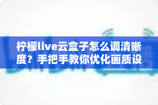 柠檬live云盒子怎么调清晰度?手把手教你优化画质设置提升观看体验 柠檬live云盒子怎么调清晰度?手把手教你优化画质设置提升观看体验
