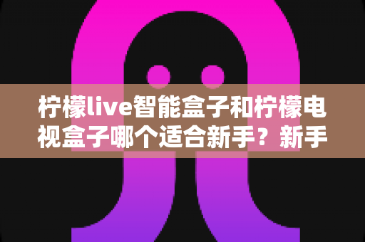 柠檬live智能盒子和柠檬电视盒子哪个适合新手?新手选购全攻略与深度对比解析 柠檬live智能盒子和柠檬电视盒子哪个适合新手?新手选购全攻略与深度对比解析
