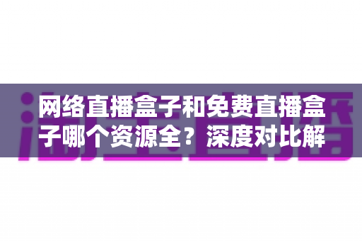 网络直播盒子和免费直播盒子哪个资源全？深度对比解析助你选对设备不踩坑