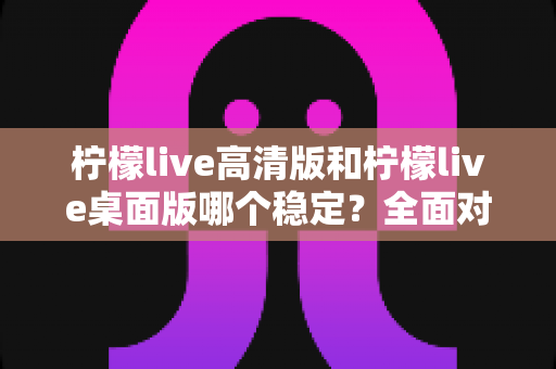柠檬live高清版和柠檬live桌面版哪个稳定？全面对比解析与稳定使用终极指南