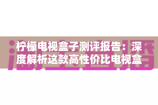 柠檬电视盒子测评报告:深度解析这款高性价比电视盒子的真实表现 柠檬电视盒子测评报告:深度解析这款高性价比电视盒子的真实表现