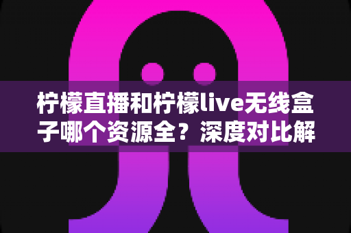 柠檬直播和柠檬live无线盒子哪个资源全？深度对比解析与选购实用指南