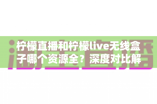 柠檬直播和柠檬live无线盒子哪个资源全？深度对比解析与选购实用指南