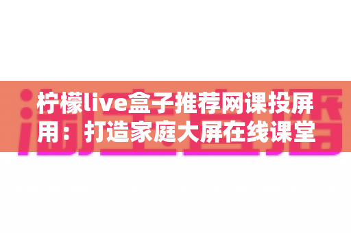 柠檬live盒子推荐网课投屏用：打造家庭大屏在线课堂的完整指南